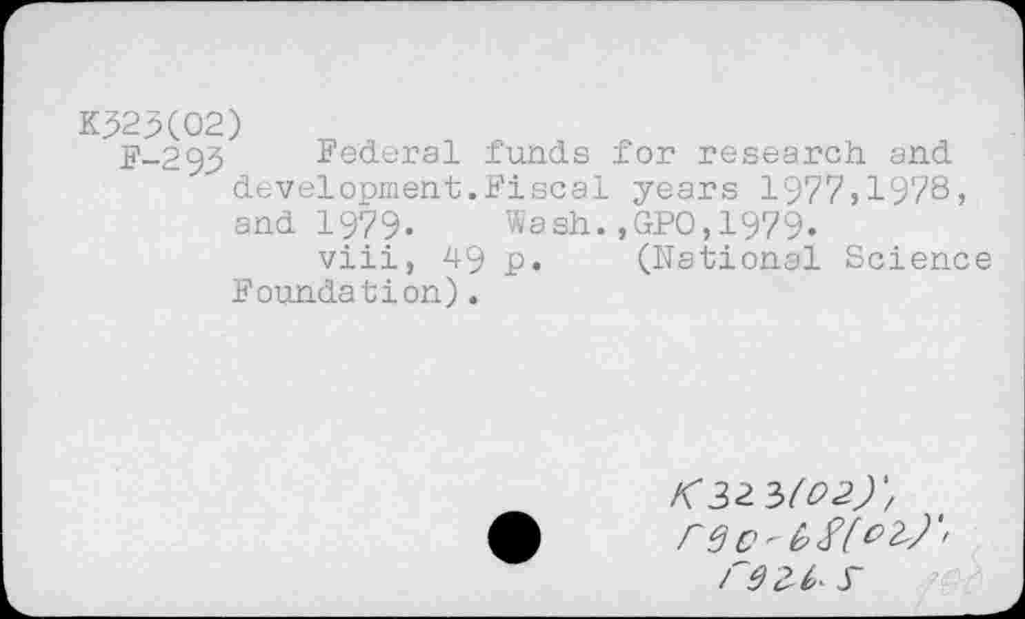 ﻿K52X02)
F-293 Federal funds for research and development.Fiscal years 1977,1978» and 1979. Wash.,GPO,1979.
viii, 49 p. (National Science Foundation).
rec'